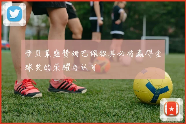 登贝莱盛赞姆巴佩称其必将赢得金球奖的荣耀与认可