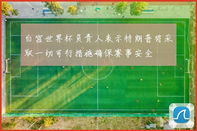白宫世界杯负责人表示特朗普将采取一切可行措施确保赛事安全