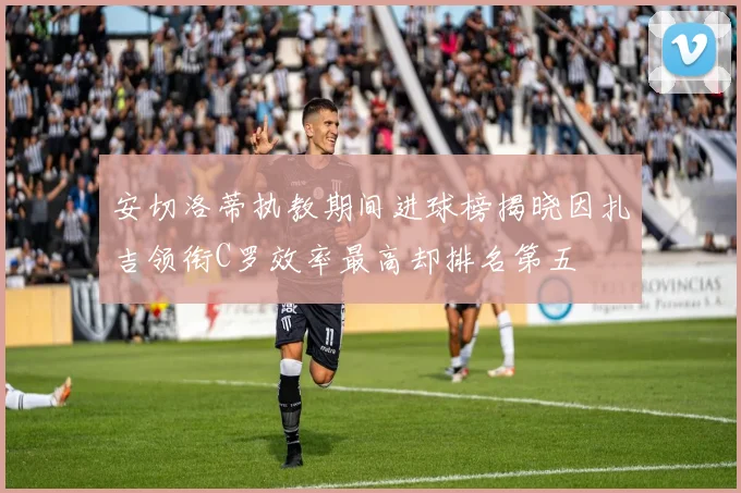 安切洛蒂执教期间进球榜揭晓因扎吉领衔C罗效率最高却排名第五