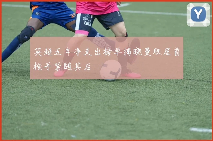 英超五年净支出榜单揭晓曼联居首枪手紧随其后