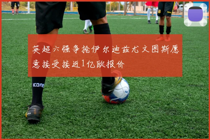 英超六强争抢伊尔迪兹尤文图斯愿意接受接近1亿欧报价