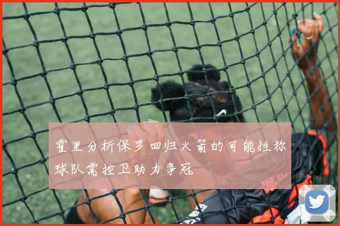 霍里分析保罗回归火箭的可能性称球队需控卫助力争冠
