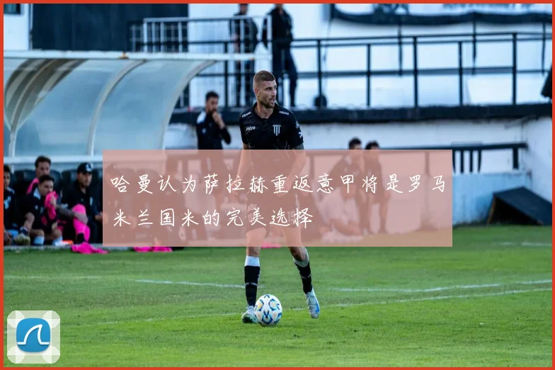 哈曼认为萨拉赫重返意甲将是罗马米兰国米的完美选择
