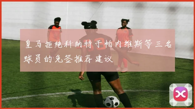 皇马拒绝科纳特于帕内维斯等三名球员的免签推荐建议