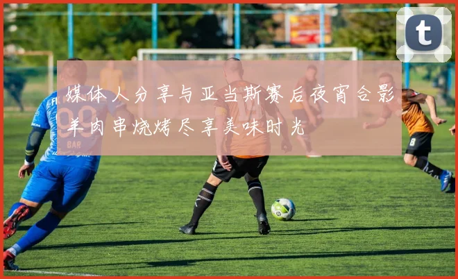 媒体人分享与亚当斯赛后夜宵合影羊肉串烧烤尽享美味时光