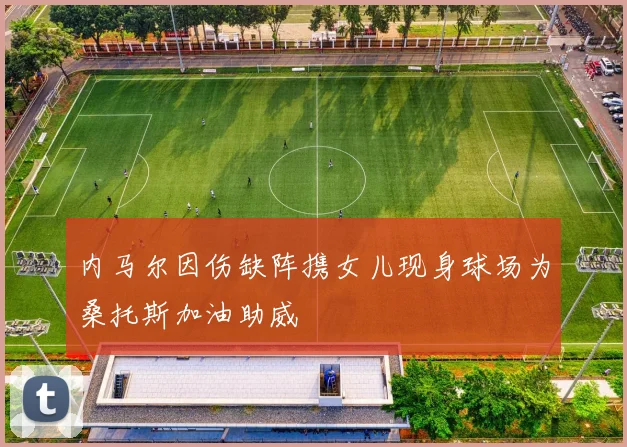 内马尔因伤缺阵携女儿现身球场为桑托斯加油助威