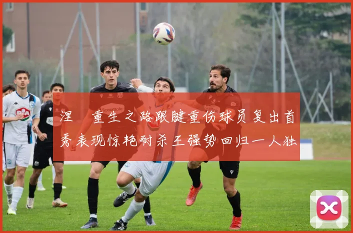 涅槃重生之路跟腱重伤球员复出首秀表现惊艳耐杀王强势回归一人独得30分以上