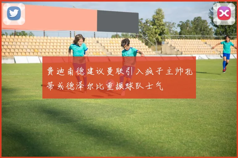 费迪南德建议曼联引入疯子主帅孔蒂或德泽尔比重振球队士气