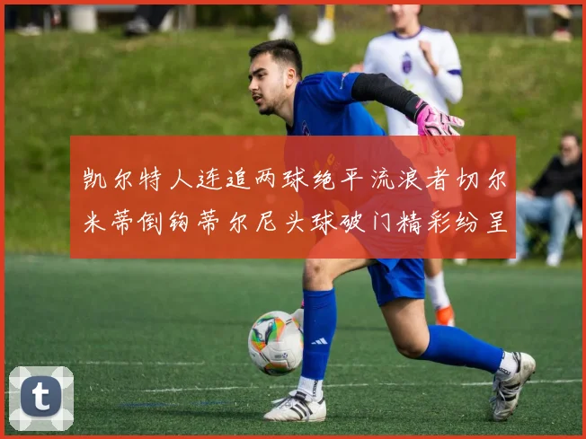 凯尔特人连追两球绝平流浪者切尔米蒂倒钩蒂尔尼头球破门精彩纷呈