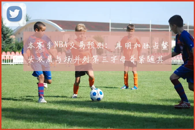 本赛季NBA交易预测：库明加独占鳌头浓眉与杨并列第三字母哥紧随其后小萨排名第五