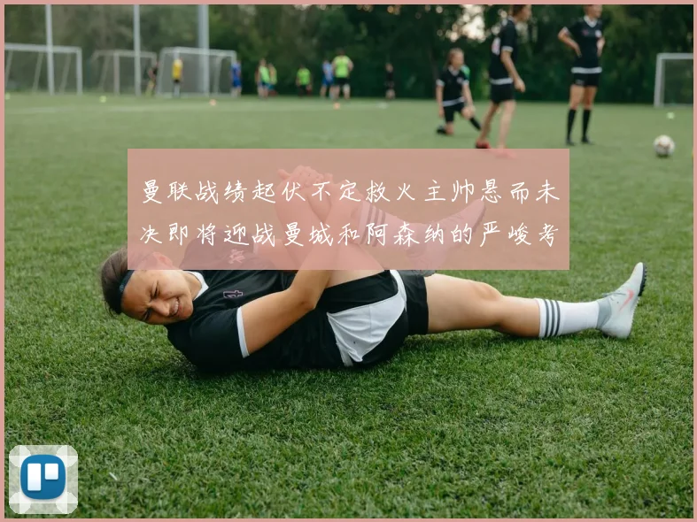 曼联战绩起伏不定救火主帅悬而未决即将迎战曼城和阿森纳的严峻考验