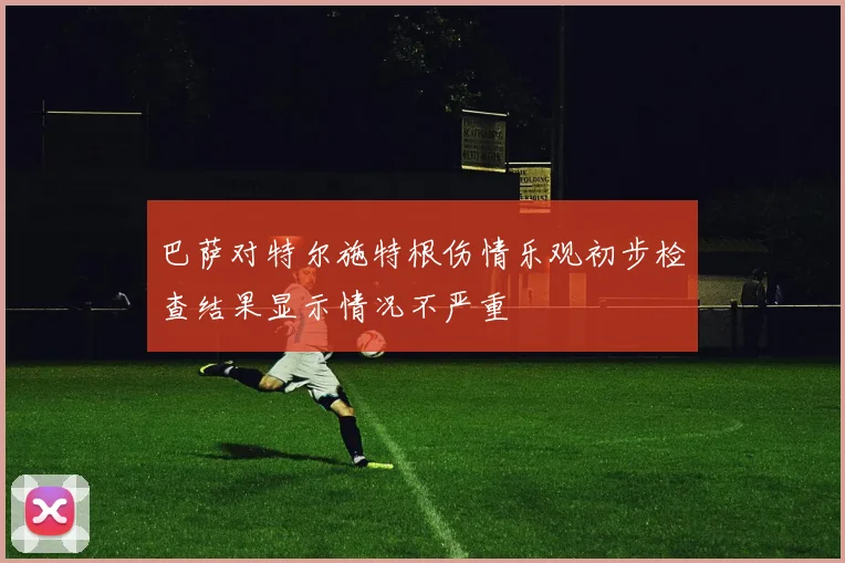 巴萨对特尔施特根伤情乐观初步检查结果显示情况不严重